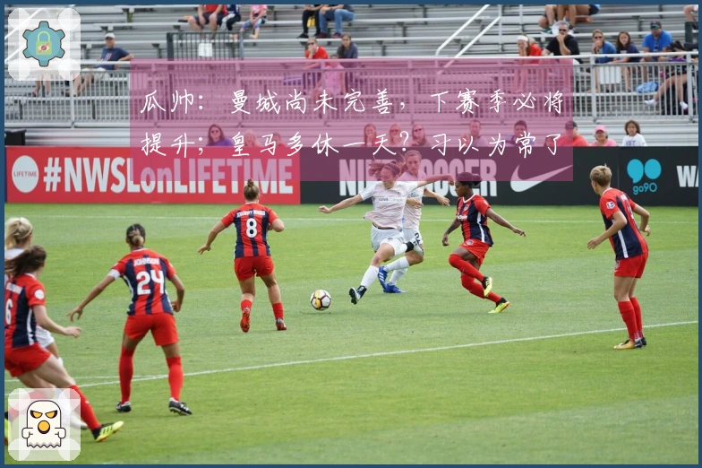 瓜帅：曼城尚未完善，下赛季必将提升；皇马多休一天？习以为常了