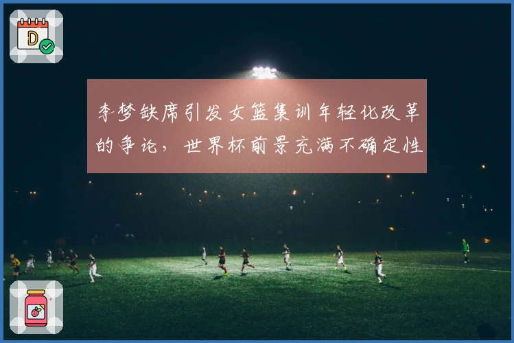 李梦缺席引发女篮集训年轻化改革的争论，世界杯前景充满不确定性
