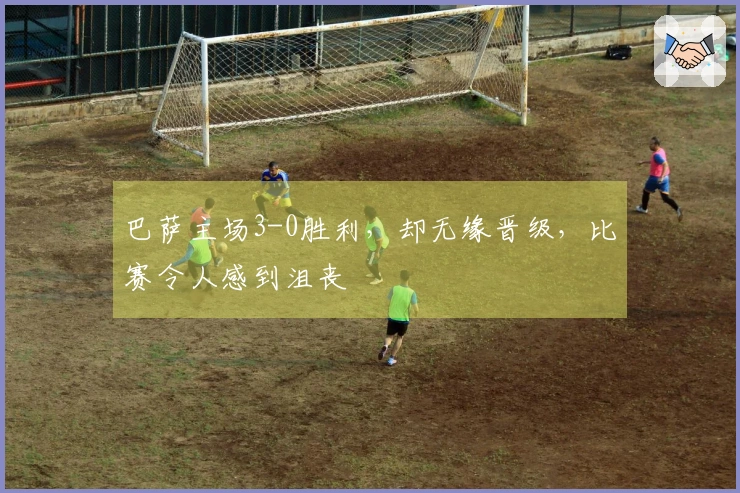 巴萨主场3-0胜利，却无缘晋级，比赛令人感到沮丧