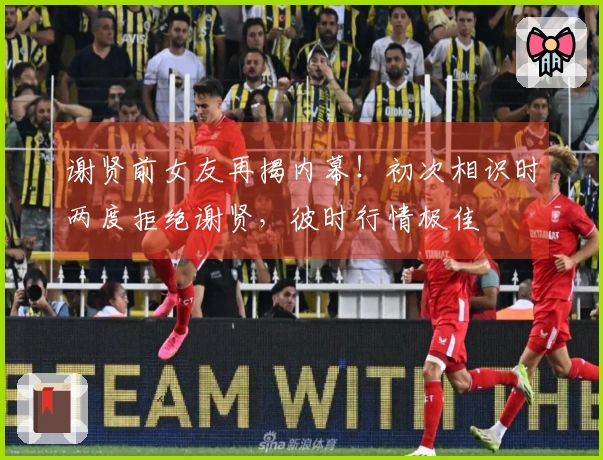 谢贤前女友再揭内幕！初次相识时两度拒绝谢贤，彼时行情极佳
