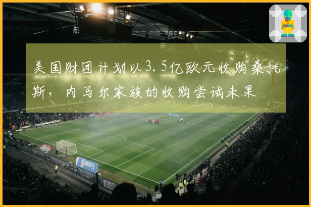 美国财团计划以3.5亿欧元收购桑托斯，内马尔家族的收购尝试未果