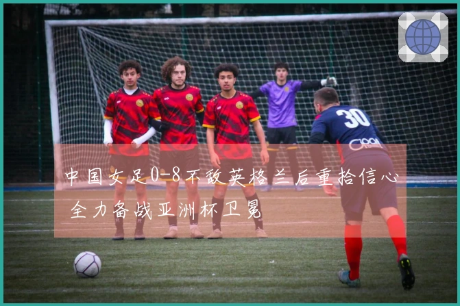中国女足0-8不敌英格兰后重拾信心 全力备战亚洲杯卫冕