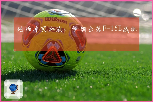 地面冲突加剧，伊朗击落F-15E战机