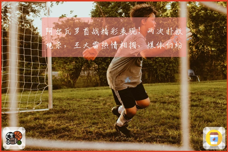 阿尔瓦罗首战精彩表现！两次扑救绝杀，王大雷热情相拥，媒体们纷纷称赞