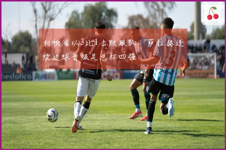 利物浦以3比1击败狼队,萨拉赫连续进球晋级足总杯四强