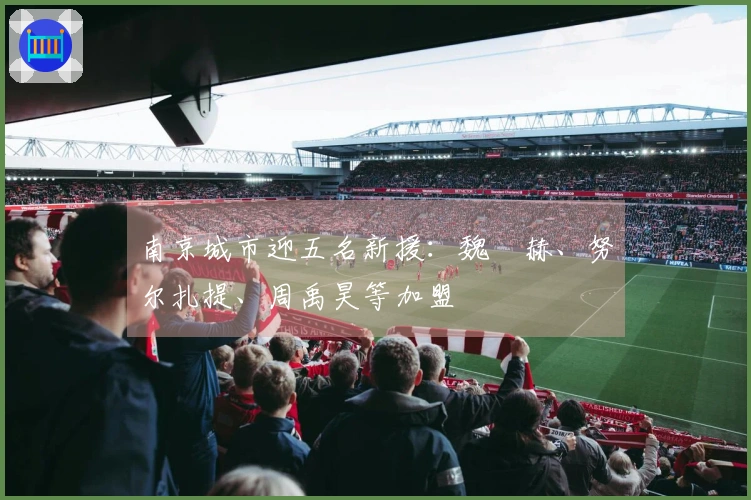 南京城市迎五名新援：魏洺赫、努尔扎提、周禹昊等加盟