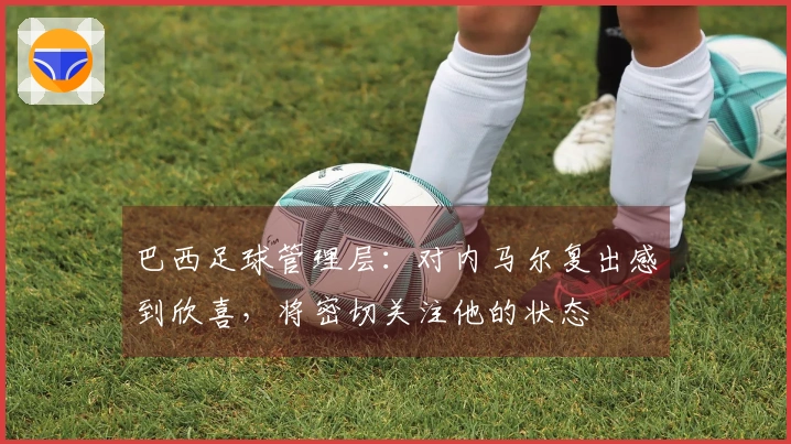 巴西足球管理层：对内马尔复出感到欣喜，将密切关注他的状态