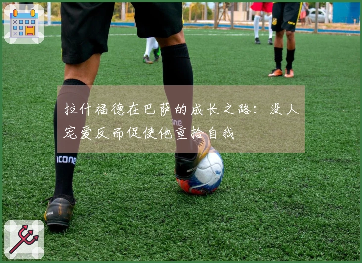 拉什福德在巴萨的成长之路：没人宠爱反而促使他重拾自我