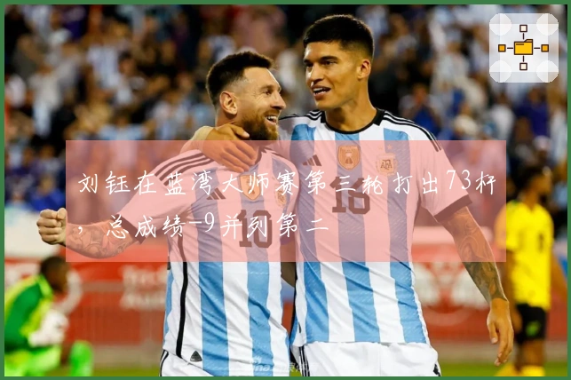 刘钰在蓝湾大师赛第三轮打出73杆，总成绩-9并列第二