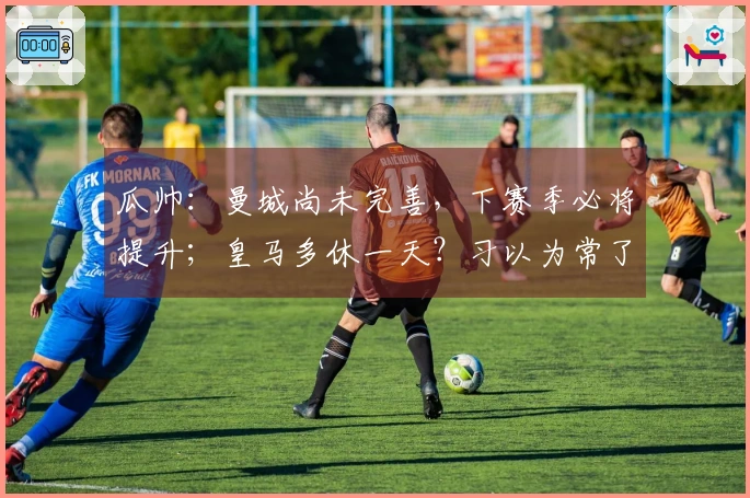 瓜帅：曼城尚未完善，下赛季必将提升；皇马多休一天？习以为常了