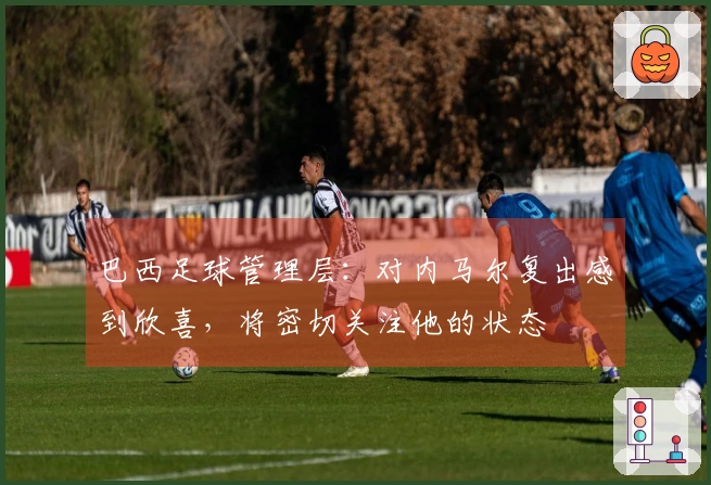 巴西足球管理层：对内马尔复出感到欣喜，将密切关注他的状态