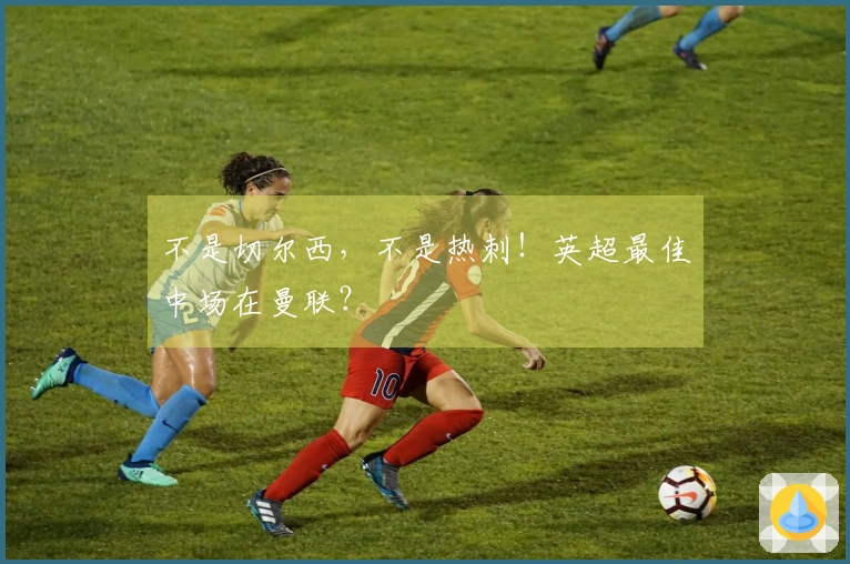 不是切尔西，不是热刺！英超最佳中场在曼联？