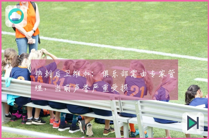 热刺后卫维加：俱乐部需由专家管理，当前声誉严重受损